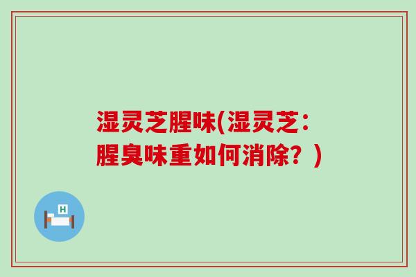 湿灵芝腥味(湿灵芝：腥臭味重如何消除？)
