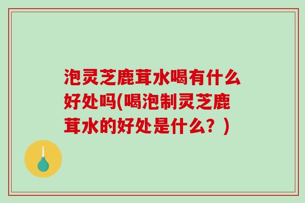 泡灵芝鹿茸水喝有什么好处吗(喝泡制灵芝鹿茸水的好处是什么？)