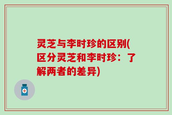 灵芝与李时珍的区别(区分灵芝和李时珍：了解两者的差异)