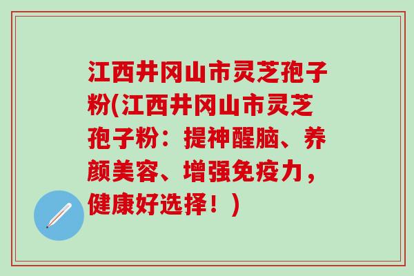 江西井冈山市灵芝孢子粉(江西井冈山市灵芝孢子粉：提神醒脑、养颜美容、增强免疫力，健康好选择！)