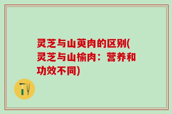 灵芝与山萸肉的区别(灵芝与山榆肉：营养和功效不同)