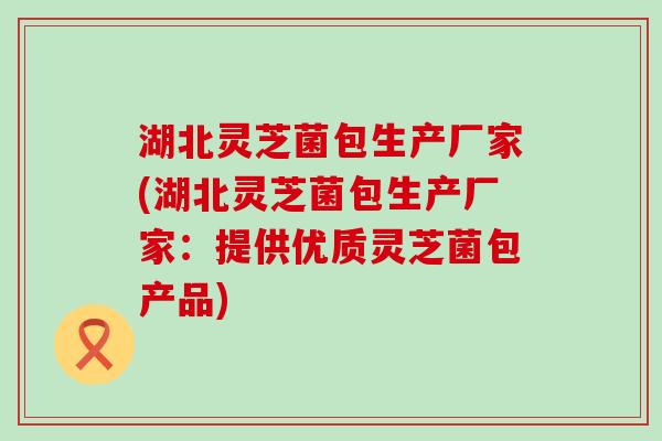 湖北灵芝菌包生产厂家(湖北灵芝菌包生产厂家：提供优质灵芝菌包产品)