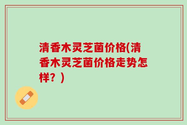 清香木灵芝菌价格(清香木灵芝菌价格走势怎样？)