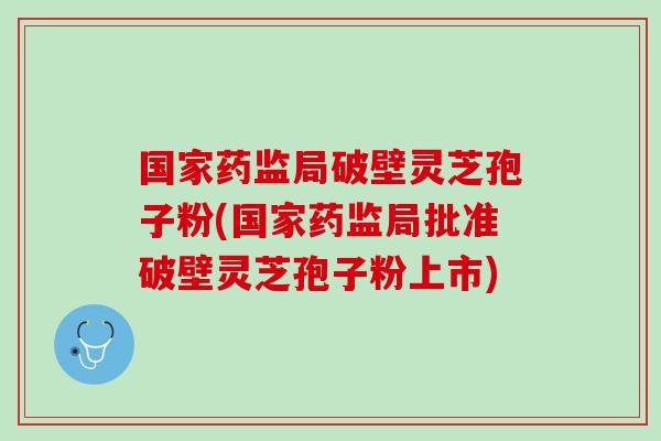 国家药监局破壁灵芝孢子粉(国家药监局批准破壁灵芝孢子粉上市)
