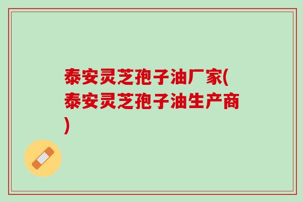泰安灵芝孢子油厂家(泰安灵芝孢子油生产商)