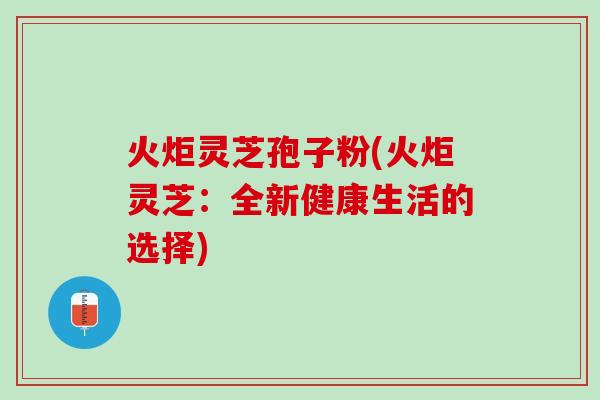 火炬灵芝孢子粉(火炬灵芝：全新健康生活的选择)