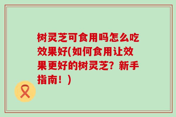 树灵芝可食用吗怎么吃效果好(如何食用让效果更好的树灵芝？新手指南！)