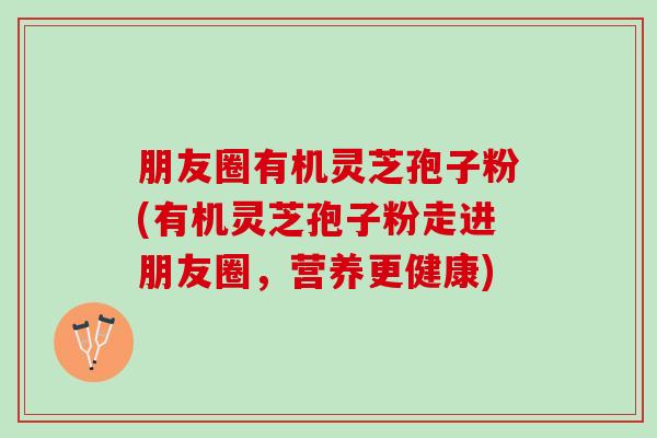 朋友圈有机灵芝孢子粉(有机灵芝孢子粉走进朋友圈，营养更健康)