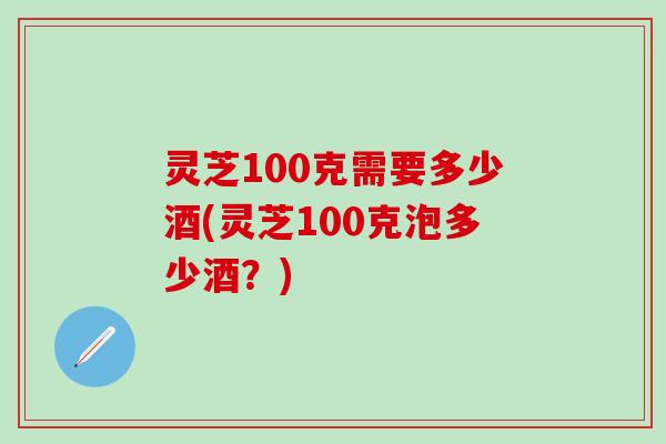 灵芝100克需要多少酒(灵芝100克泡多少酒？)