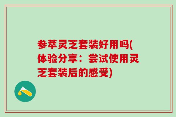参萃灵芝套装好用吗(体验分享：尝试使用灵芝套装后的感受)