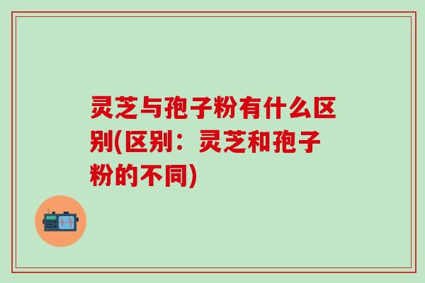 灵芝与孢子粉有什么区别(区别：灵芝和孢子粉的不同)