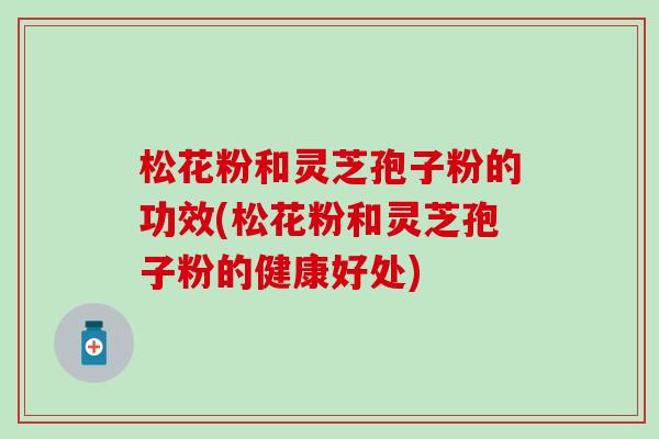 松花粉和灵芝孢子粉的功效(松花粉和灵芝孢子粉的健康好处)