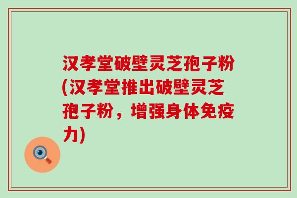 汉孝堂破壁灵芝孢子粉(汉孝堂推出破壁灵芝孢子粉，增强身体免疫力)