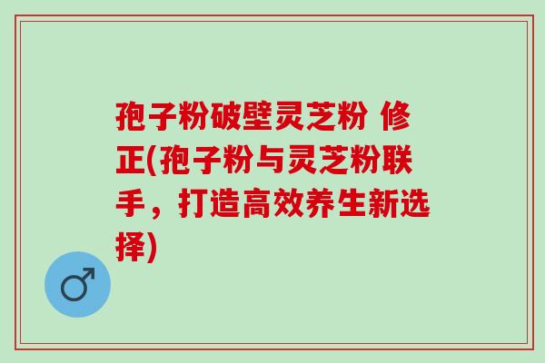 孢子粉破壁灵芝粉 修正(孢子粉与灵芝粉联手，打造高效养生新选择)