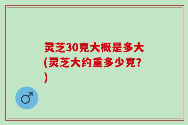 灵芝30克大概是多大(灵芝大约重多少克？)