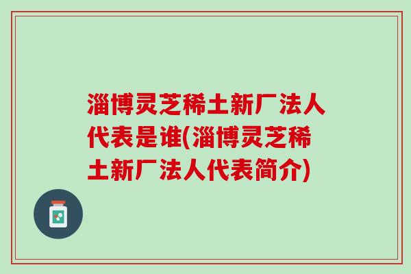 淄博灵芝稀土新厂法人代表是谁(淄博灵芝稀土新厂法人代表简介)