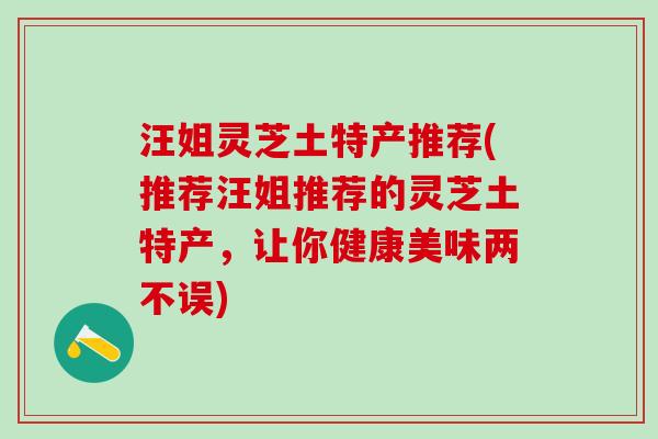 汪姐灵芝土特产推荐(推荐汪姐推荐的灵芝土特产，让你健康美味两不误)