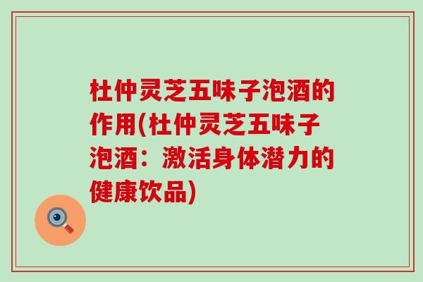 杜仲灵芝五味子泡酒的作用(杜仲灵芝五味子泡酒：激活身体潜力的健康饮品)