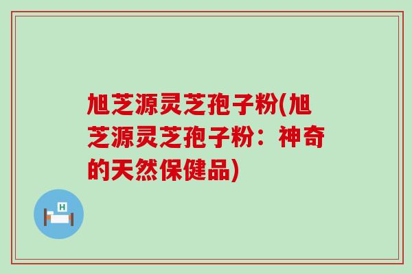 旭芝源灵芝孢子粉(旭芝源灵芝孢子粉：神奇的天然保健品)