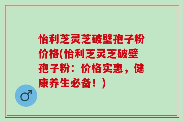怡利芝灵芝破壁孢子粉价格(怡利芝灵芝破壁孢子粉：价格实惠，健康养生必备！)