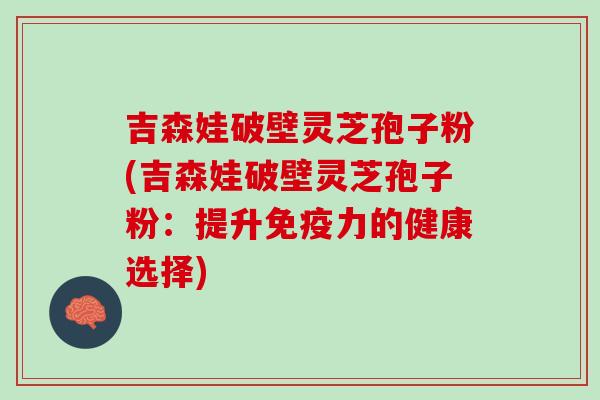 吉森娃破壁灵芝孢子粉(吉森娃破壁灵芝孢子粉：提升免疫力的健康选择)