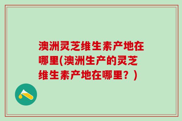 澳洲灵芝维生素产地在哪里(澳洲生产的灵芝维生素产地在哪里?) 澳洲灵芝维生素产地在哪里(澳洲生产的灵芝维生素产地在哪里?)