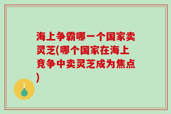 海上争霸哪一个国家卖灵芝(哪个国家在海上竞争中卖灵芝成为焦点)
