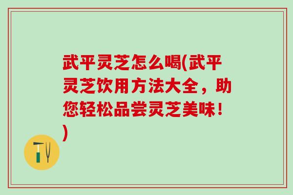 武平灵芝怎么喝(武平灵芝饮用方法大全，助您轻松品尝灵芝美味！)