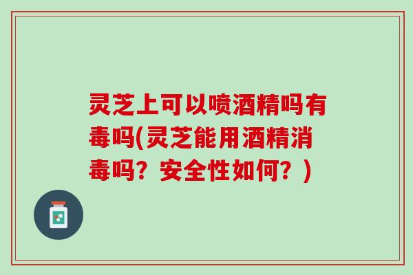 灵芝上可以喷酒精吗有毒吗(灵芝能用酒精消毒吗？安全性如何？)