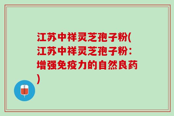 江苏中祥灵芝孢子粉(江苏中祥灵芝孢子粉：增强免疫力的自然良药)