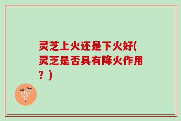 灵芝上火还是下火好(灵芝是否具有降火作用？)
