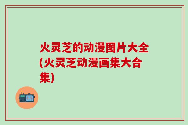 火灵芝的动漫图片大全(火灵芝动漫画集大合集)