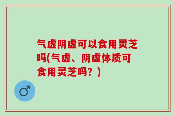 气虚阴虚可以食用灵芝吗(气虚、阴虚体质可食用灵芝吗？)