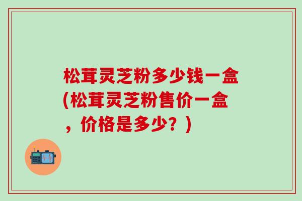松茸灵芝粉多少钱一盒(松茸灵芝粉售价一盒，价格是多少？)