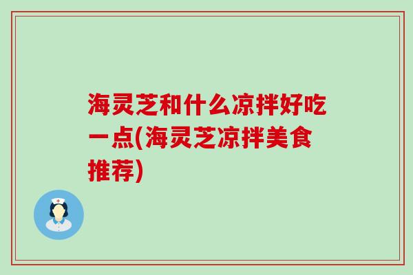 海灵芝和什么凉拌好吃一点(海灵芝凉拌美食推荐)