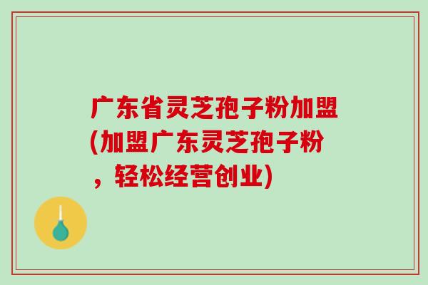 广东省灵芝孢子粉加盟(加盟广东灵芝孢子粉，轻松经营创业)