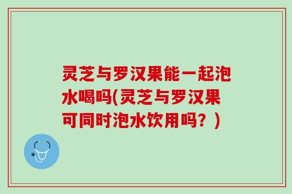 灵芝与罗汉果能一起泡水喝吗(灵芝与罗汉果可同时泡水饮用吗？)