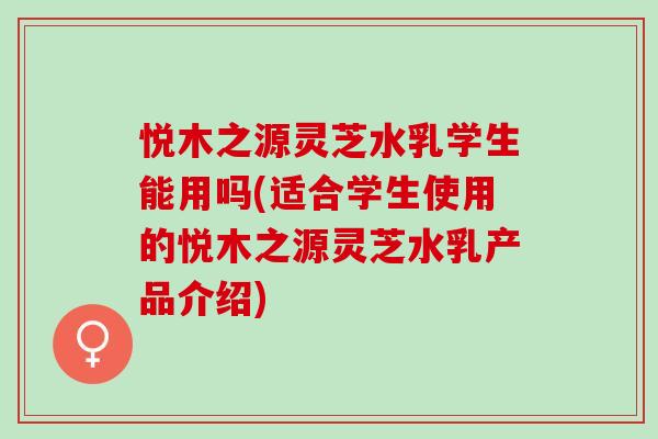 悦木之源灵芝水乳学生能用吗(适合学生使用的悦木之源灵芝水乳产品介绍)