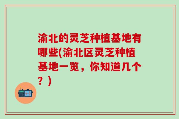 渝北的灵芝种植基地有哪些(渝北区灵芝种植基地一览，你知道几个？)