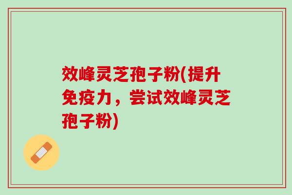效峰灵芝孢子粉(提升免疫力，尝试效峰灵芝孢子粉)