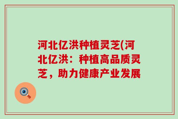 河北亿洪种植灵芝(河北亿洪：种植高品质灵芝，助力健康产业发展