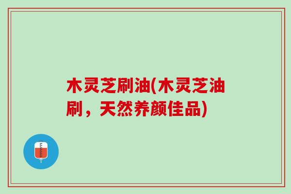 木灵芝刷油(木灵芝油刷，天然养颜佳品)