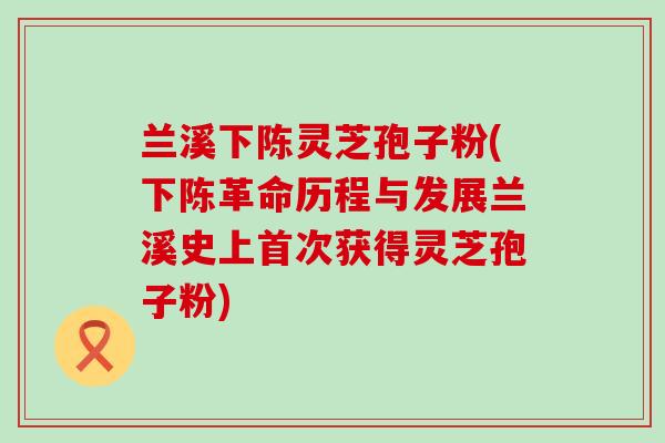 兰溪下陈灵芝孢子粉(下陈革命历程与发展兰溪史上首次获得灵芝孢子粉)
