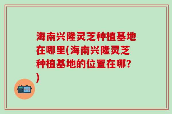 海南兴隆灵芝种植基地在哪里(海南兴隆灵芝种植基地的位置在哪？)