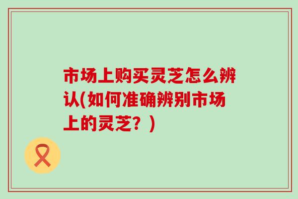 市场上购买灵芝怎么辨认(如何准确辨别市场上的灵芝？)