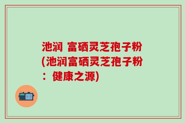 池润 富硒灵芝孢子粉(池润富硒灵芝孢子粉:健康之源) 池润 富硒灵芝孢子粉(池润富硒灵芝孢子粉:健康之源)