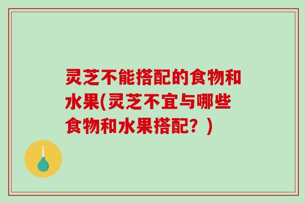 灵芝不能搭配的食物和水果(灵芝不宜与哪些食物和水果搭配？)