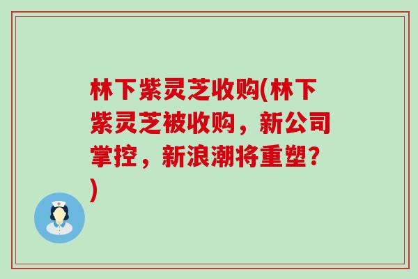 林下紫灵芝收购(林下紫灵芝被收购，新公司掌控，新浪潮将重塑？)