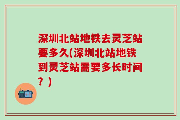 深圳北站地铁去灵芝站要多久(深圳北站地铁到灵芝站需要多长时间？)