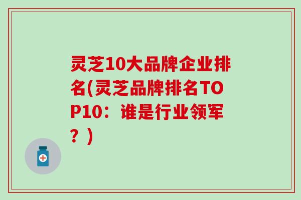 灵芝10大品牌企业排名(灵芝品牌排名TOP10：谁是行业领军？)